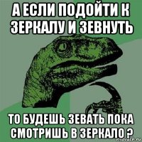 а если подойти к зеркалу и зевнуть то будешь зевать пока смотришь в зеркало ?