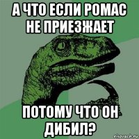 а что если ромас не приезжает потому что он дибил?