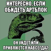 интересно, если обидеть артблок он уйдет или привяжется навсегда?