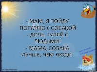 - мам, я пойду погуляю с собакой
- дочь, гуляй с людьми!
- мама, собака лучше, чем люди.