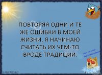 Повторяя одни и те же ошибки в моей жизни, я начинаю считать их чем-то вроде традиции.