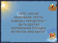 - Брат, она же маленькая, что ты будешь с ней делать!?
- Да ты достал, нормальная тетрадка 48 листов, мне хватит.