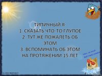 Типичный я:
1. Сказать что-то глупое
2. Тут же пожалеть об этом
3. Вспоминать об этом на протяжении 15 лет