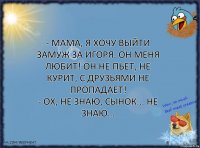 - Мама, я хочу выйти замуж за Игоря. Он меня любит! Он не пьет, не курит, с друзьями не пропадает!
- Ох, не знаю, сынок... Не знаю…