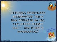 А песенкa бременских музыкaнтов: "Мы к вaм приехaли нa чaс, a ну скорей любите нaс! " - она точно о музыкaнтaх?