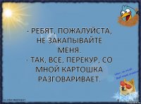 - Ребят, пожалуйста, не закапывайте меня.
- Так, все, перекур, со мной картошка разговаривает.