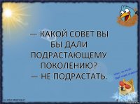 — Какой совет Вы бы дали подрастающему поколению?
— Не подрастать.