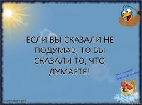 Если вы сказали не подумав, то вы сказали то, что думаете!