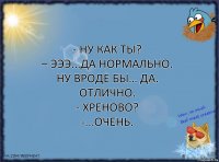 - Ну как ты?
– Эээ...да нормально. Ну вроде бы… Да. Отлично.
- Хреново?
-...Очень.