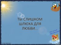 Ты слишком шлюха для любви...