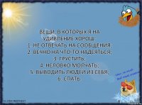 Вещи, в которых я на удивление хорош:
1. Не отвечать на сообщения;
2. Вечно на что-то надеяться;
3. Грустить;
4. Неловко молчать;
5. Выводить людей из себя;
6. Спать.