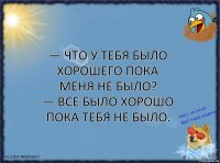 — Что у тебя было хорошего пока меня не было?
— Все было хорошо пока тебя не было.