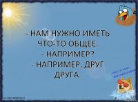 - Нам нужно иметь что-то общее.
- Например?
- Например, друг друга.