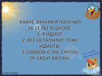 Какие знания я получил за 11 лет в школе:
1. Я идиот;
2. Все остальные тоже идиоты;
3. London is the capital of Great Britain.