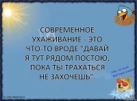 Современное ухаживание - это что-то вроде "Давай я тут рядом постою, пока ты трахаться не захочешь".