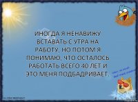 Иногда я ненавижу вставать с утра на работу, но потом я понимаю, что осталось работать всего 40 лет и это меня подбадривает.