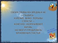 Своих привычек вредных не стыдись.
Курение, вино, порывы страсти —
Конечно, укорачивают жизнь,
Но могут продлевать мгновенья счастья.