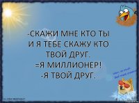 -Скажи мне кто ты и я тебе скажу кто твой друг.
=Я миллионер!
-Я твой друг.