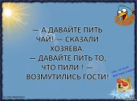 — А давайте пить чай! — сказали хозяева.
— Давайте пить то, что пили ! — возмутились гости!