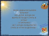 - Мам, давай возьмем котёнка!
- Нет доча, когда он вырастет будет срать в углах!
- А тигрёнка?
- Нет, когда он вырастет, срать в углах будем мы…