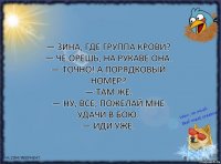 — Зина, где группа крови?
— Че орешь, на рукаве она.
— Точно! А порядковый номер?
— Там же.
— Ну, все, пожелай мне удачи в бою.
— Иди уже.