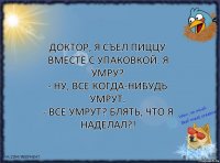 Доктор, я съел пиццу вместе с упаковкой. Я умру?
- Ну, все когда-нибудь умрут.
- Все умрут? Блять, что я наделал?!