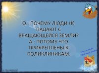 Q.: Почему люди не падают с вращающейся Земли?
A.: Потому что прикреплены к поликлиникам.