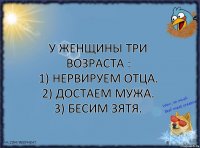 У женщины три возраста :
1) Нервируем отца.
2) Достаем мужа.
3) Бесим зятя.