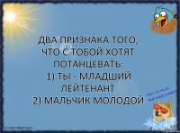 Два признака того, что с тобой хотят потанцевать:
1) Ты - младший лейтенант
2) Мальчик молодой