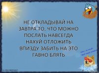 не откладывай на завтра то, что МОЖНО ПОСЛАТЬ НАВСЕГДА НАХУЙ ОТЛОЖИТЬ ВПИЗДУ ЗАБИТЬ НА ЭТО ГАВНО БЛЯТЬ