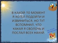 В какой-то момент я хотел подойти и извиниться, но тут вспомнил, что какая я сволочь и послал всех нахуй.