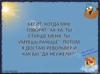 Бесит, когда мне говорят "ха-ха, ты старше меня, ты умрешь раньше". потом я достаю револьвер и как бы "да неужели?"