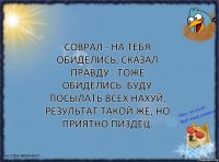 Соврал - на тебя обиделись, сказал правду - тоже обиделись. Буду посылать всех нахуй, результат такой же, но приятно пиздец.