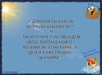 — Дорогая ты хотела непредсказуемости?!
--!!!
--Так вот через час мы едем автостопом в Конго, возьми АК-47 на кухне, а детей я уже продал цыганам...