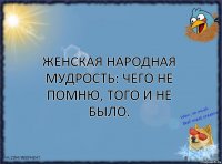 Женская народная мудрость: Чего не помню, того и не было.