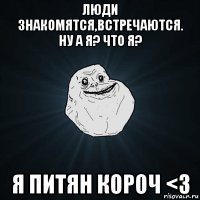 люди знакомятся,встречаются. ну а я? что я? я питян короч <3