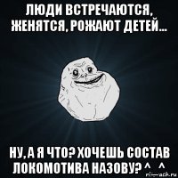 люди встречаются, женятся, рожают детей... ну, а я что? хочешь состав локомотива назову? ^_^