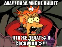 ааа!!! лиза мне не пишет =( что же делать? я соскучился!!!