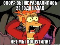 ссср? вы же развалились 23 года назад нет мы пошутили!