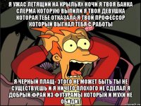 я ужас летящий на крыльях ночи я твоя банка слерма которую выпили я твоя девушка которая тебе отказала я твой профессор который выгнал тебя с работы я черный плащ- этого не может быть ты не существуешь и я ничего плохого не сделал я добрый фрай из футурамы который и мухи не обидит