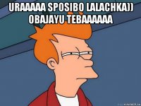 uraaaaa sposibo lalachka)) obajayu tebaaaaaa 