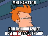 мне кажется или пушкин будет всегда безработный?