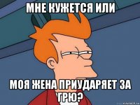 мне кужется или моя жена приударяет за грю?