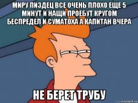 миру пиздец все очень плохо еще 5 минут и нащи проебут кругом беспредел и суматоха а капитан вчера не берет трубу