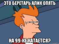 это беретарь алик опять на 99-ке катается?