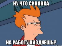 ну что синявка на работу пиздуешь?