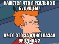 кажется что я реально в будущем ! а что это за одноглазая уродина ?