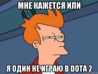 мне кажется или я один не играю в dota 2