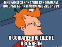 мне кажется или такие криокамеры которые были в футураме уже в 1999 году к сожалению еще не изобрели