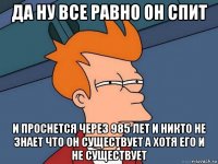 да ну все равно он спит и проснется через 985 лет и никто не знает что он существует а хотя его и не существует